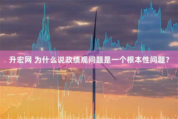 升宏网 为什么说政绩观问题是一个根本性问题？