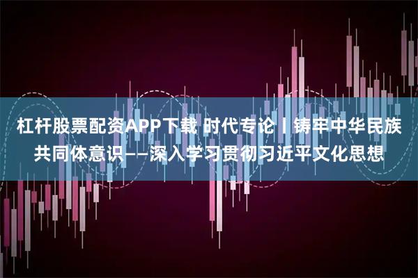 杠杆股票配资APP下载 时代专论丨铸牢中华民族共同体意识——深入学习贯彻习近平文化思想