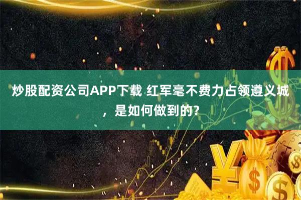 炒股配资公司APP下载 红军毫不费力占领遵义城，是如何做到的？