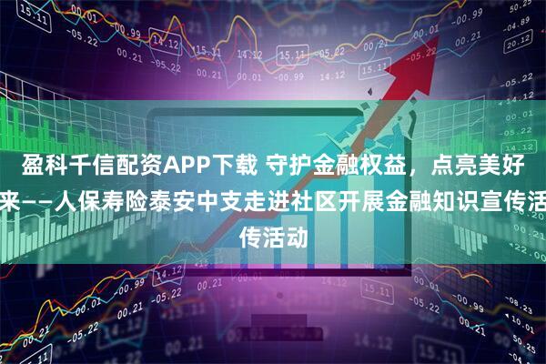 盈科千信配资APP下载 守护金融权益，点亮美好未来——人保寿险泰安中支走进社区开展金融知识宣传活动