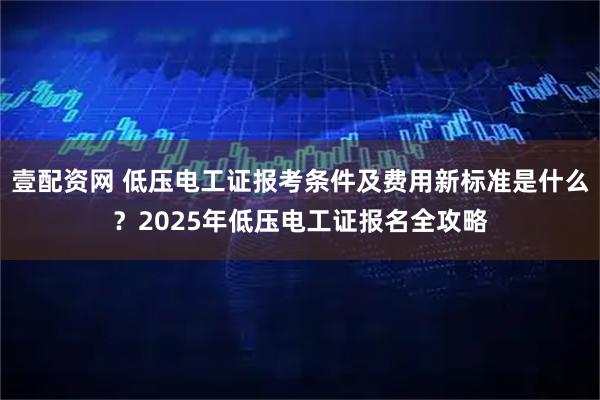 壹配资网 低压电工证报考条件及费用新标准是什么？2025年低压电工证报名全攻略