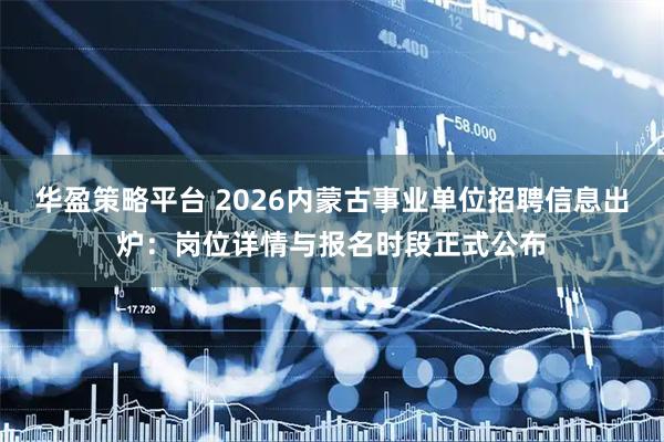 华盈策略平台 2026内蒙古事业单位招聘信息出炉：岗位详情与报名时段正式公布