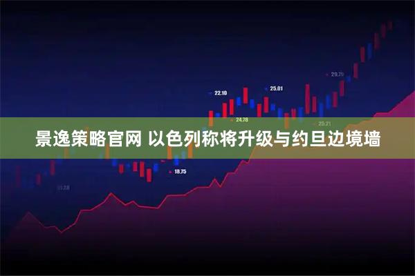 景逸策略官网 以色列称将升级与约旦边境墙