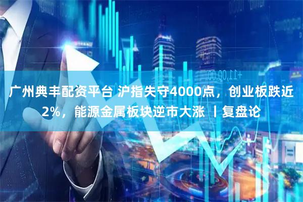 广州典丰配资平台 沪指失守4000点，创业板跌近2%，能源金属板块逆市大涨 丨复盘论