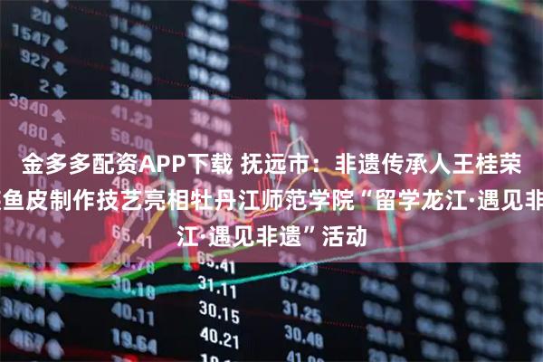 金多多配资APP下载 抚远市：非遗传承人王桂荣携赫哲族鱼皮制作技艺亮相牡丹江师范学院“留学龙江·遇见非遗”活动