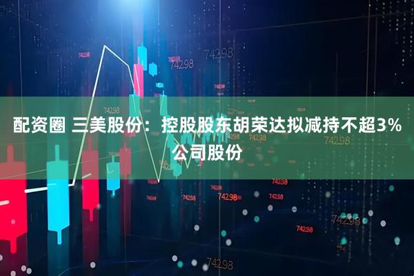 配资圈 三美股份：控股股东胡荣达拟减持不超3%公司股份