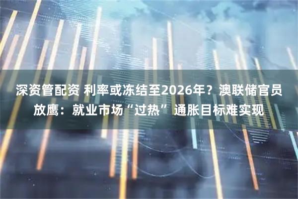 深资管配资 利率或冻结至2026年？澳联储官员放鹰：就业市场“过热” 通胀目标难实现