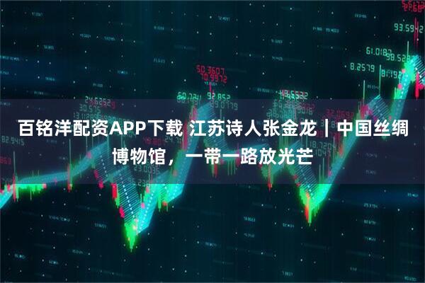 百铭洋配资APP下载 江苏诗人张金龙｜中国丝绸博物馆，一带一路放光芒