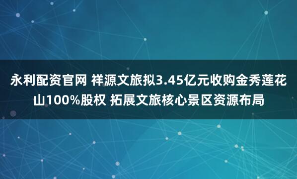永利配资官网 祥源文旅拟3.45亿元收购金秀莲花山100%股权 拓展文旅核心景区资源布局