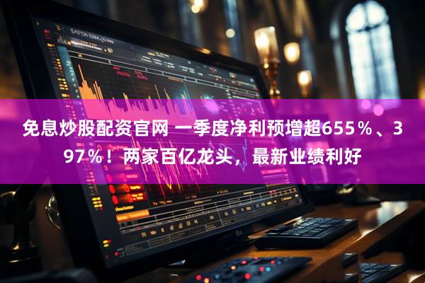 免息炒股配资官网 一季度净利预增超655%、397%!两家百亿龙头,最新业绩利好