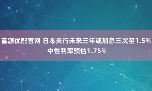 富源优配官网 日本央行未来三年或加息三次至1.5% 中性利率预估1.75%