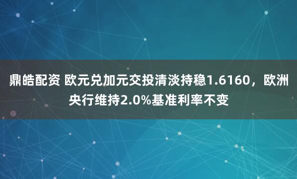 鼎皓配资 欧元兑加元交投清淡持稳1.6160，欧洲央行维持2.0%基准利率不变