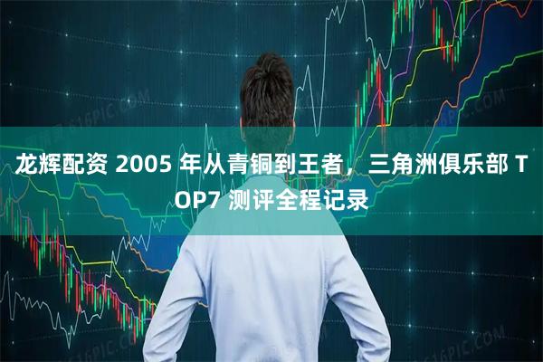 龙辉配资 2005 年从青铜到王者，三角洲俱乐部 TOP7 测评全程记录