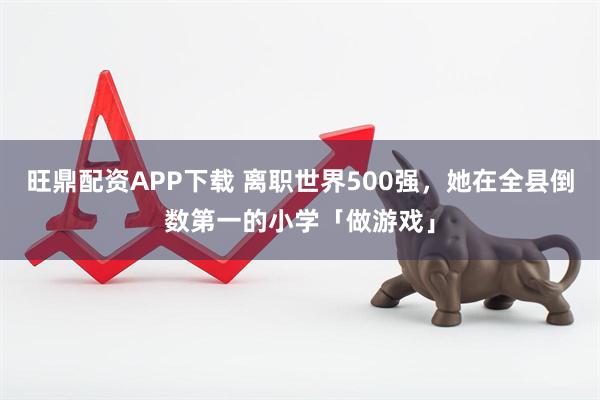 旺鼎配资APP下载 离职世界500强，她在全县倒数第一的小学「做游戏」