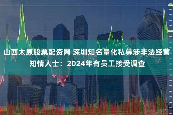 山西太原股票配资网 深圳知名量化私募涉非法经营 知情人士：2024年有员工接受调查