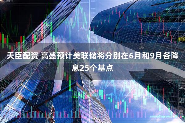 天臣配资 高盛预计美联储将分别在6月和9月各降息25个基点