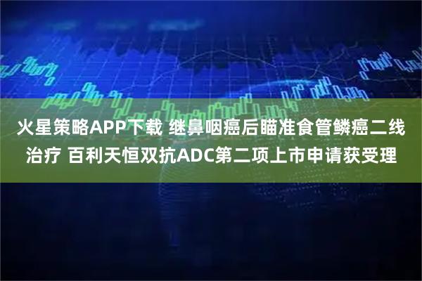 火星策略APP下载 继鼻咽癌后瞄准食管鳞癌二线治疗 百利天恒双抗ADC第二项上市申请获受理