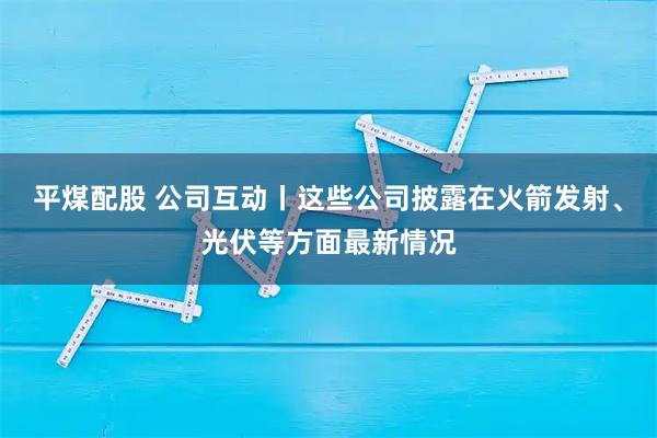 平煤配股 公司互动丨这些公司披露在火箭发射、光伏等方面最新情况
