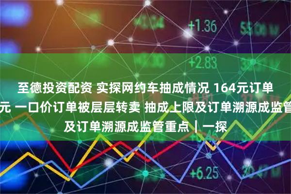 至德投资配资 实探网约车抽成情况 164元订单司机仅得81元 一口价订单被层层转卖 抽成上限及订单溯源成监管重点｜一探