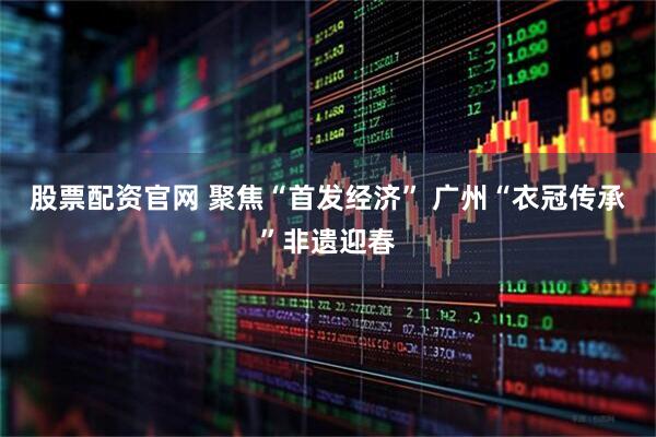 股票配资官网 聚焦“首发经济” 广州“衣冠传承”非遗迎春