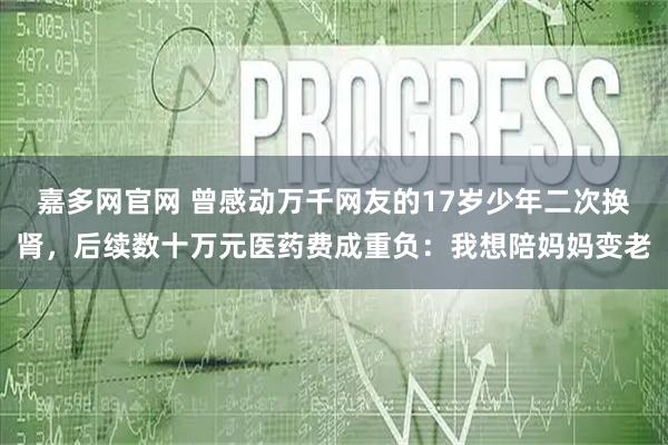 嘉多网官网 曾感动万千网友的17岁少年二次换肾，后续数十万元医药费成重负：我想陪妈妈变老