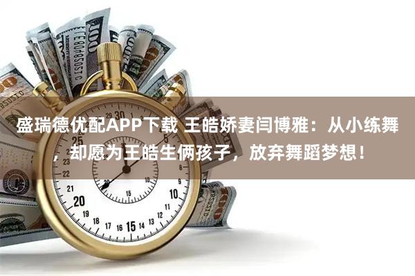 盛瑞德优配APP下载 王皓娇妻闫博雅：从小练舞，却愿为王皓生俩孩子，放弃舞蹈梦想！