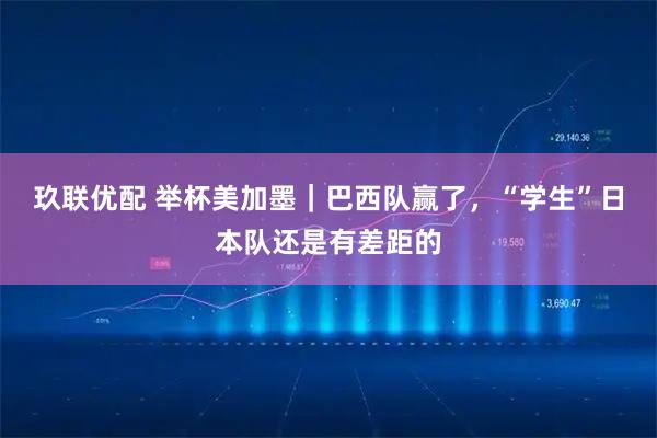 玖联优配 举杯美加墨|巴西队赢了,“学生”日本队还是有差距的