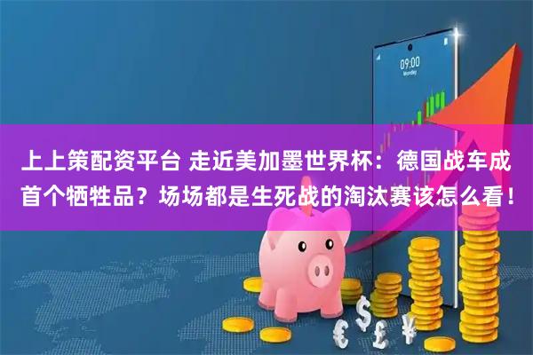 上上策配资平台 走近美加墨世界杯：德国战车成首个牺牲品？场场都是生死战的淘汰赛该怎么看！