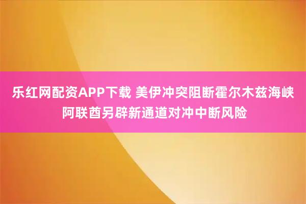 乐红网配资APP下载 美伊冲突阻断霍尔木兹海峡 阿联酋另辟新通道对冲中断风险