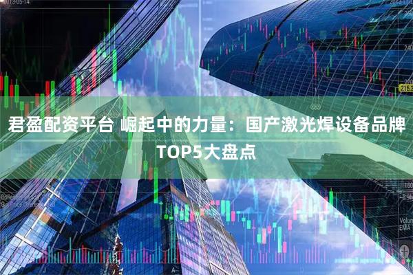 君盈配资平台 崛起中的力量：国产激光焊设备品牌TOP5大盘点
