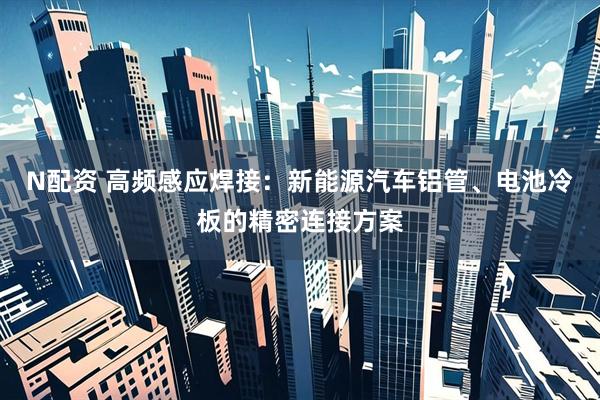 N配资 高频感应焊接：新能源汽车铝管、电池冷板的精密连接方案